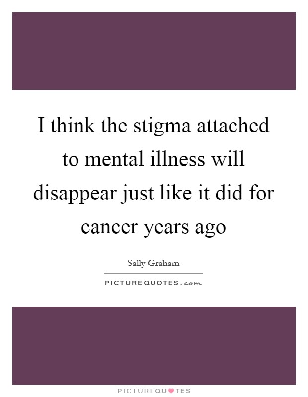 I think the stigma attached to mental illness will disappear just like it did for cancer years ago Picture Quote #1