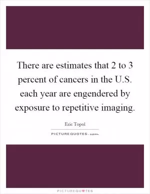 There are estimates that 2 to 3 percent of cancers in the U.S. each year are engendered by exposure to repetitive imaging Picture Quote #1