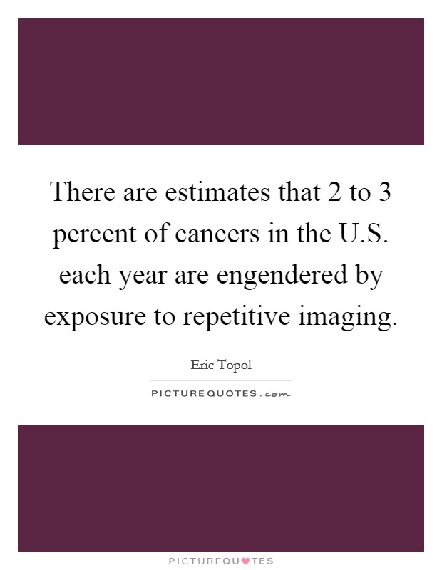 There are estimates that 2 to 3 percent of cancers in the U.S. each year are engendered by exposure to repetitive imaging. Picture Quote #1