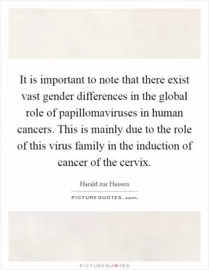 It is important to note that there exist vast gender differences in the global role of papillomaviruses in human cancers. This is mainly due to the role of this virus family in the induction of cancer of the cervix Picture Quote #1