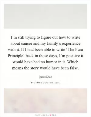 I’m still trying to figure out how to write about cancer and my family’s experience with it. If I had been able to write ‘The Pura Principle’ back in those days, I’m positive it would have had no humor in it. Which means the story would have been false Picture Quote #1