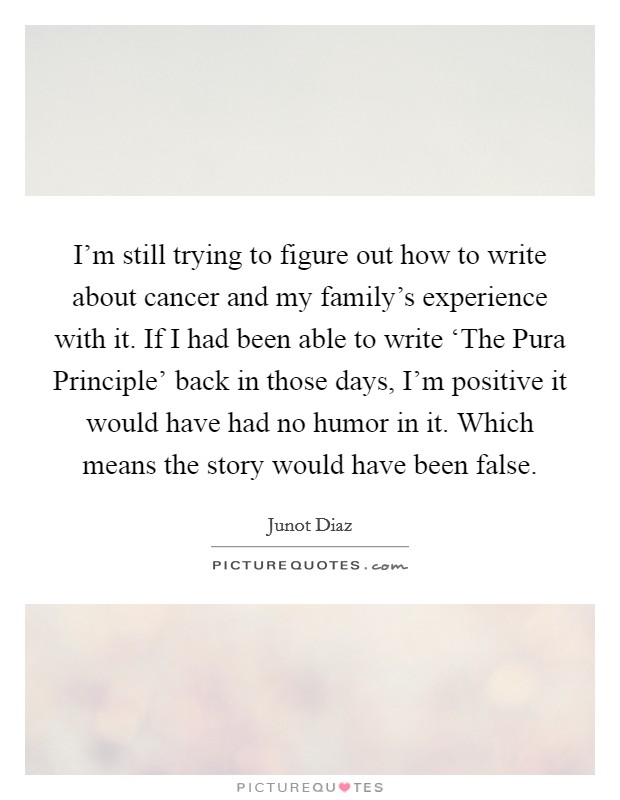I'm still trying to figure out how to write about cancer and my family's experience with it. If I had been able to write ‘The Pura Principle' back in those days, I'm positive it would have had no humor in it. Which means the story would have been false. Picture Quote #1