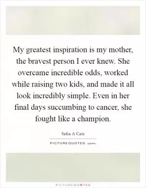 My greatest inspiration is my mother, the bravest person I ever knew. She overcame incredible odds, worked while raising two kids, and made it all look incredibly simple. Even in her final days succumbing to cancer, she fought like a champion Picture Quote #1