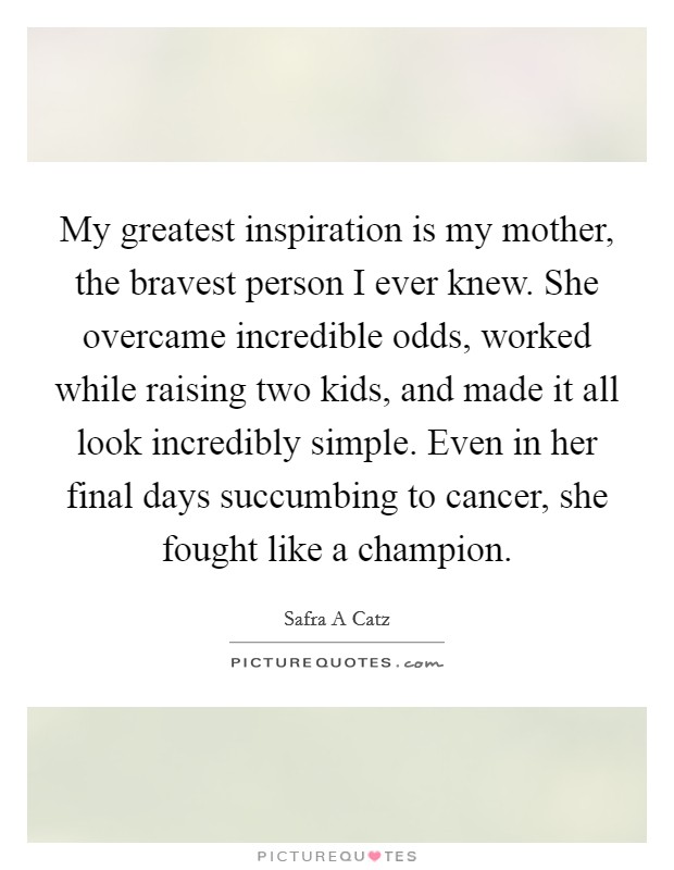My greatest inspiration is my mother, the bravest person I ever knew. She overcame incredible odds, worked while raising two kids, and made it all look incredibly simple. Even in her final days succumbing to cancer, she fought like a champion. Picture Quote #1
