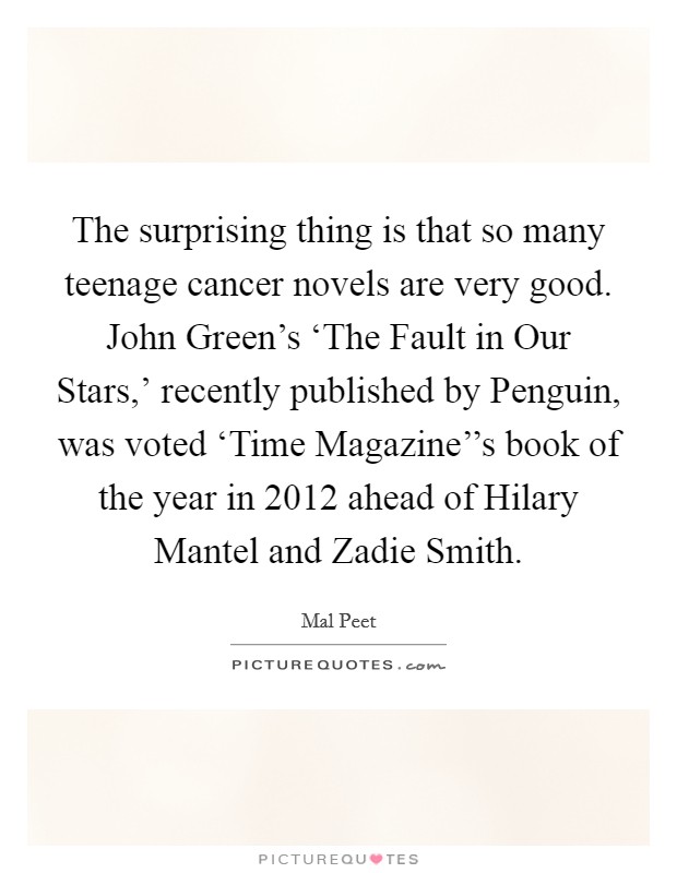 The surprising thing is that so many teenage cancer novels are very good. John Green's ‘The Fault in Our Stars,' recently published by Penguin, was voted ‘Time Magazine''s book of the year in 2012 ahead of Hilary Mantel and Zadie Smith. Picture Quote #1