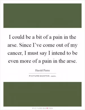 I could be a bit of a pain in the arse. Since I’ve come out of my cancer, I must say I intend to be even more of a pain in the arse Picture Quote #1