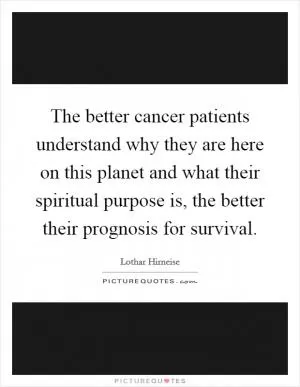 The better cancer patients understand why they are here on this planet and what their spiritual purpose is, the better their prognosis for survival Picture Quote #1