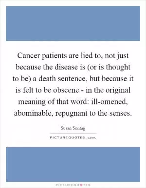 Cancer patients are lied to, not just because the disease is (or is thought to be) a death sentence, but because it is felt to be obscene - in the original meaning of that word: ill-omened, abominable, repugnant to the senses Picture Quote #1