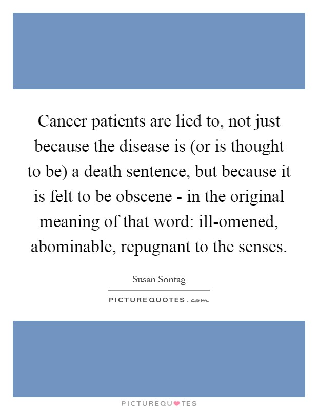 Cancer patients are lied to, not just because the disease is (or is thought to be) a death sentence, but because it is felt to be obscene - in the original meaning of that word: ill-omened, abominable, repugnant to the senses. Picture Quote #1