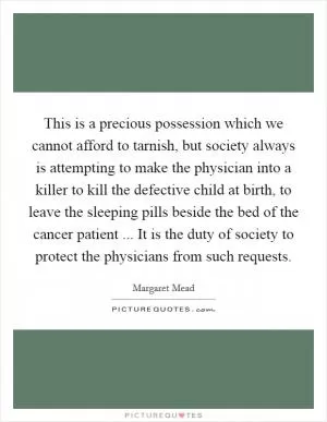This is a precious possession which we cannot afford to tarnish, but society always is attempting to make the physician into a killer to kill the defective child at birth, to leave the sleeping pills beside the bed of the cancer patient ... It is the duty of society to protect the physicians from such requests Picture Quote #1