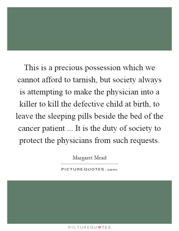 This is a precious possession which we cannot afford to tarnish, but society always is attempting to make the physician into a killer to kill the defective child at birth, to leave the sleeping pills beside the bed of the cancer patient ... It is the duty of society to protect the physicians from such requests. Picture Quote #1