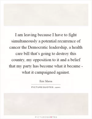 I am leaving because I have to fight simultaneously a potential recurrence of cancer the Democratic leadership, a health care bill that’s going to destroy this country, my opposition to it and a belief that my party has become what it became - what it campaigned against Picture Quote #1