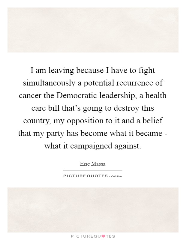I am leaving because I have to fight simultaneously a potential recurrence of cancer the Democratic leadership, a health care bill that's going to destroy this country, my opposition to it and a belief that my party has become what it became - what it campaigned against. Picture Quote #1