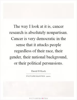 The way I look at it is, cancer research is absolutely nonpartisan. Cancer is very democratic in the sense that it attacks people regardless of their race, their gender, their national background, or their political persuasions Picture Quote #1