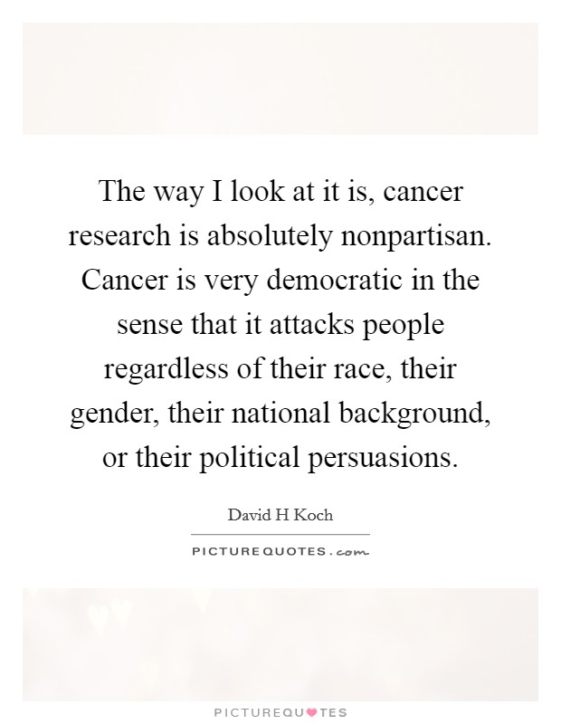 The way I look at it is, cancer research is absolutely nonpartisan. Cancer is very democratic in the sense that it attacks people regardless of their race, their gender, their national background, or their political persuasions. Picture Quote #1