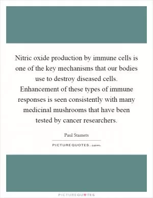Nitric oxide production by immune cells is one of the key mechanisms that our bodies use to destroy diseased cells. Enhancement of these types of immune responses is seen consistently with many medicinal mushrooms that have been tested by cancer researchers Picture Quote #1