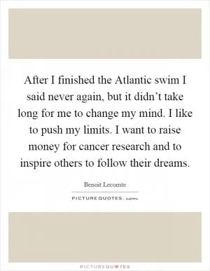 After I finished the Atlantic swim I said never again, but it didn’t take long for me to change my mind. I like to push my limits. I want to raise money for cancer research and to inspire others to follow their dreams Picture Quote #1