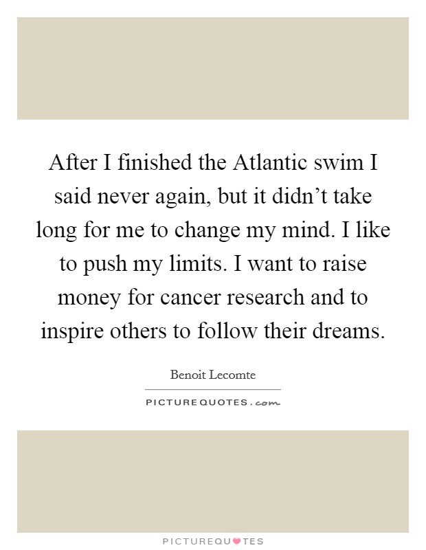 After I finished the Atlantic swim I said never again, but it didn't take long for me to change my mind. I like to push my limits. I want to raise money for cancer research and to inspire others to follow their dreams. Picture Quote #1