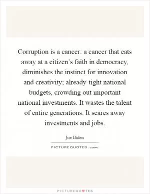 Corruption is a cancer: a cancer that eats away at a citizen’s faith in democracy, diminishes the instinct for innovation and creativity; already-tight national budgets, crowding out important national investments. It wastes the talent of entire generations. It scares away investments and jobs Picture Quote #1