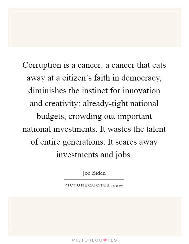 Corruption is a cancer: a cancer that eats away at a citizen's faith in democracy, diminishes the instinct for innovation and creativity; already-tight national budgets, crowding out important national investments. It wastes the talent of entire generations. It scares away investments and jobs. Picture Quote #1