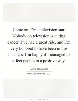 Come on, I’m a television star. Nobody on television is curing cancer. I’ve had a great ride, and I’m very honored to have been in this business. I’m happy if I managed to affect people in a positive way Picture Quote #1