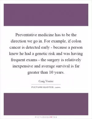 Preventative medicine has to be the direction we go in. For example, if colon cancer is detected early - because a person knew he had a genetic risk and was having frequent exams - the surgery is relatively inexpensive and average survival is far greater than 10 years Picture Quote #1