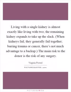 Living with a single kidney is almost exactly like living with two; the remaining kidney expands to take up the slack. (When kidneys fail, they generally fail together; barring trauma or cancer, there’s not much advantage to a backup.) The main risk to the donor is the risk of any surgery Picture Quote #1
