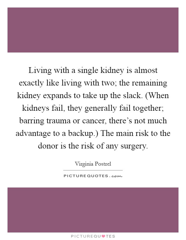 Living with a single kidney is almost exactly like living with two; the remaining kidney expands to take up the slack. (When kidneys fail, they generally fail together; barring trauma or cancer, there's not much advantage to a backup.) The main risk to the donor is the risk of any surgery. Picture Quote #1