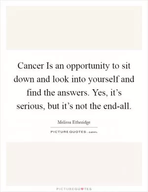 Cancer Is an opportunity to sit down and look into yourself and find the answers. Yes, it’s serious, but it’s not the end-all Picture Quote #1