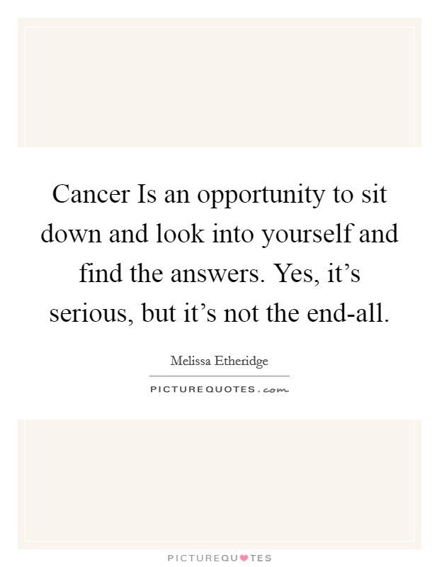 Cancer Is an opportunity to sit down and look into yourself and find the answers. Yes, it's serious, but it's not the end-all. Picture Quote #1