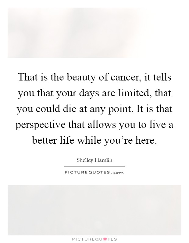 That is the beauty of cancer, it tells you that your days are limited, that you could die at any point. It is that perspective that allows you to live a better life while you're here. Picture Quote #1