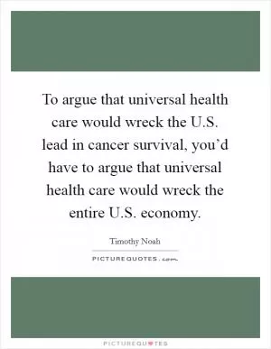 To argue that universal health care would wreck the U.S. lead in cancer survival, you’d have to argue that universal health care would wreck the entire U.S. economy Picture Quote #1