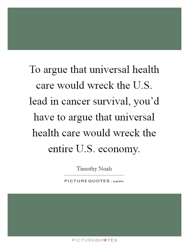 To argue that universal health care would wreck the U.S. lead in cancer survival, you'd have to argue that universal health care would wreck the entire U.S. economy. Picture Quote #1