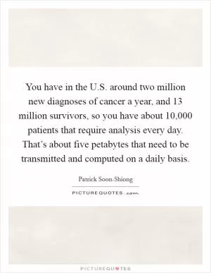You have in the U.S. around two million new diagnoses of cancer a year, and 13 million survivors, so you have about 10,000 patients that require analysis every day. That’s about five petabytes that need to be transmitted and computed on a daily basis Picture Quote #1