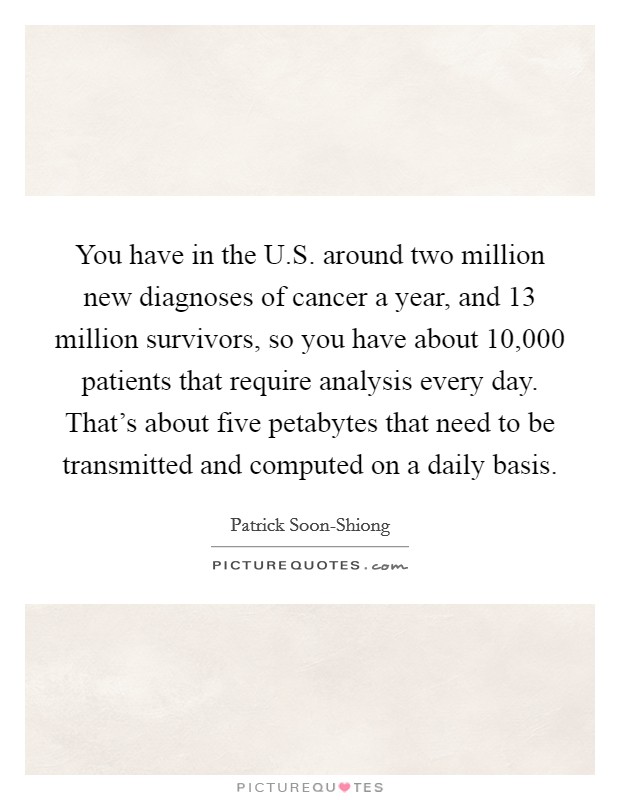 You have in the U.S. around two million new diagnoses of cancer a year, and 13 million survivors, so you have about 10,000 patients that require analysis every day. That's about five petabytes that need to be transmitted and computed on a daily basis. Picture Quote #1