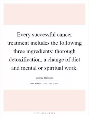 Every successful cancer treatment includes the following three ingredients: thorough detoxification, a change of diet and mental or spiritual work Picture Quote #1