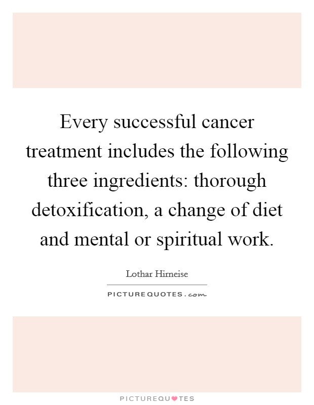 Every successful cancer treatment includes the following three ingredients: thorough detoxification, a change of diet and mental or spiritual work. Picture Quote #1
