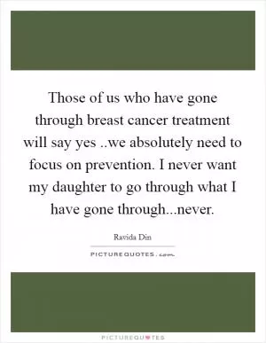 Those of us who have gone through breast cancer treatment will say yes ..we absolutely need to focus on prevention. I never want my daughter to go through what I have gone through...never Picture Quote #1
