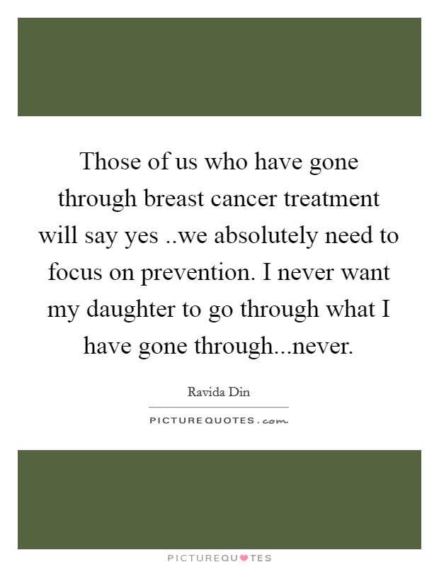 Those of us who have gone through breast cancer treatment will say yes ..we absolutely need to focus on prevention. I never want my daughter to go through what I have gone through...never. Picture Quote #1