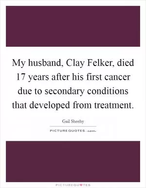 My husband, Clay Felker, died 17 years after his first cancer due to secondary conditions that developed from treatment Picture Quote #1