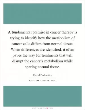 A fundamental premise in cancer therapy is trying to identify how the metabolism of cancer cells differs from normal tissue. When differences are identified, it often paves the way for treatments that will disrupt the cancer’s metabolism while sparing normal tissue Picture Quote #1