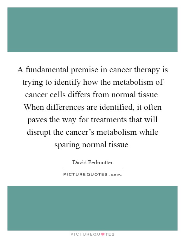 A fundamental premise in cancer therapy is trying to identify how the metabolism of cancer cells differs from normal tissue. When differences are identified, it often paves the way for treatments that will disrupt the cancer's metabolism while sparing normal tissue. Picture Quote #1