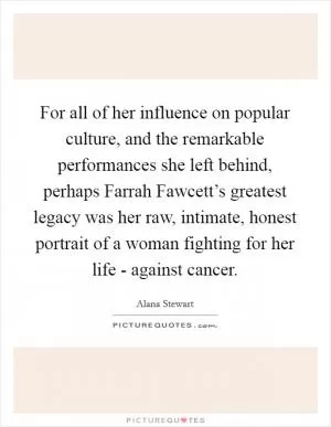 For all of her influence on popular culture, and the remarkable performances she left behind, perhaps Farrah Fawcett’s greatest legacy was her raw, intimate, honest portrait of a woman fighting for her life - against cancer Picture Quote #1