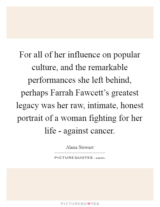 For all of her influence on popular culture, and the remarkable performances she left behind, perhaps Farrah Fawcett's greatest legacy was her raw, intimate, honest portrait of a woman fighting for her life - against cancer. Picture Quote #1