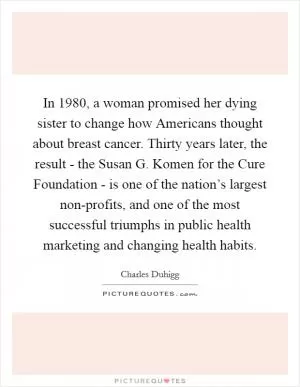 In 1980, a woman promised her dying sister to change how Americans thought about breast cancer. Thirty years later, the result - the Susan G. Komen for the Cure Foundation - is one of the nation’s largest non-profits, and one of the most successful triumphs in public health marketing and changing health habits Picture Quote #1