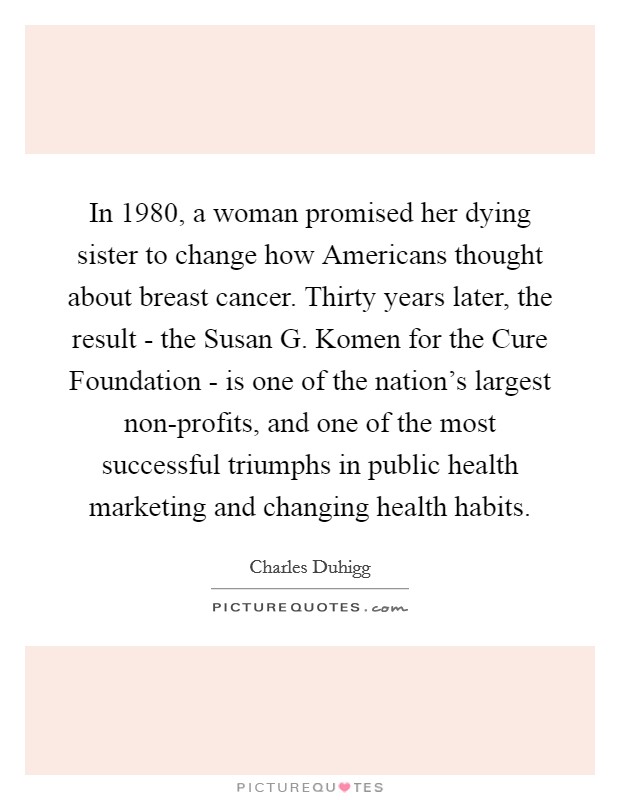 In 1980, a woman promised her dying sister to change how Americans thought about breast cancer. Thirty years later, the result - the Susan G. Komen for the Cure Foundation - is one of the nation's largest non-profits, and one of the most successful triumphs in public health marketing and changing health habits. Picture Quote #1