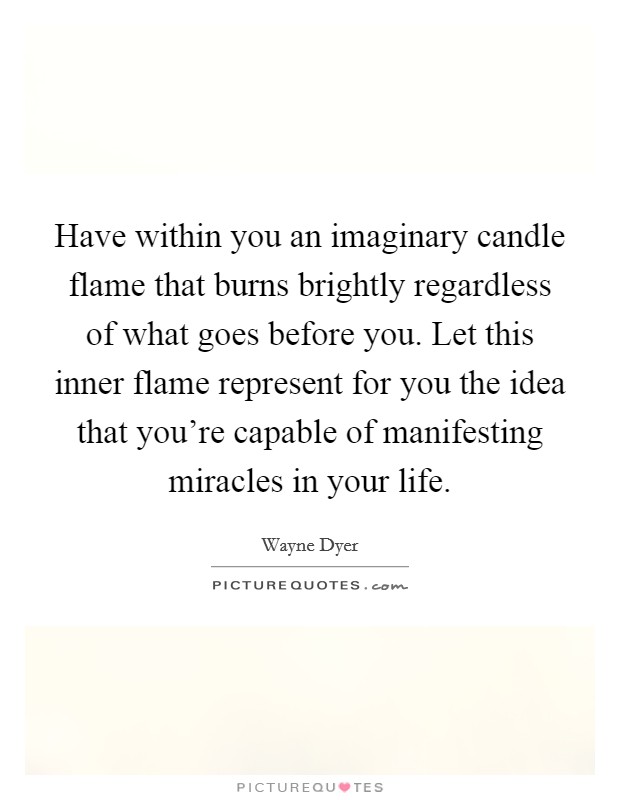 Have within you an imaginary candle flame that burns brightly regardless of what goes before you. Let this inner flame represent for you the idea that you're capable of manifesting miracles in your life. Picture Quote #1
