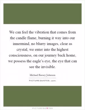 We can feel the vibration that comes from the candle flame, burning it way into our innermind, no blurry images, clear as crystal, we enter into the highest consciousness, on our journey back home, we possess the eagle’s eye, the eye that can see the invisible Picture Quote #1