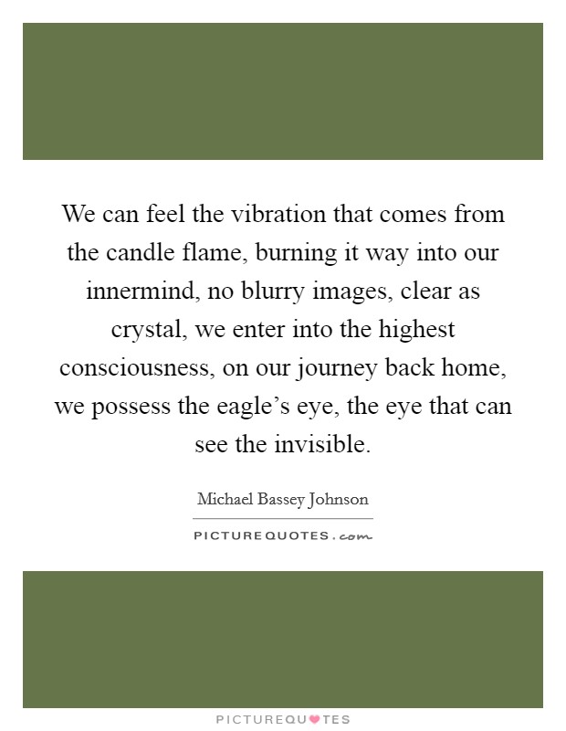 We can feel the vibration that comes from the candle flame, burning it way into our innermind, no blurry images, clear as crystal, we enter into the highest consciousness, on our journey back home, we possess the eagle's eye, the eye that can see the invisible. Picture Quote #1