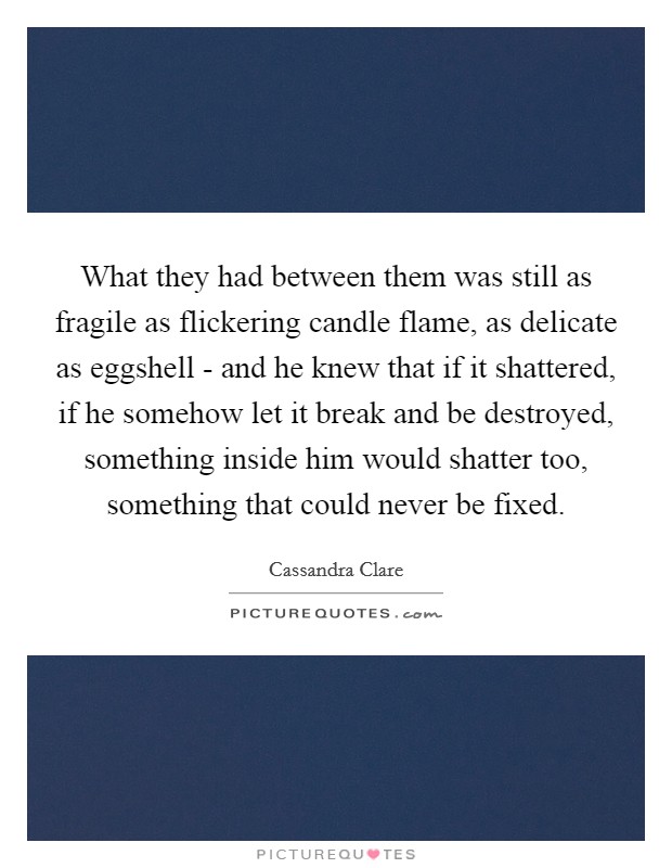 What they had between them was still as fragile as flickering candle flame, as delicate as eggshell - and he knew that if it shattered, if he somehow let it break and be destroyed, something inside him would shatter too, something that could never be fixed. Picture Quote #1